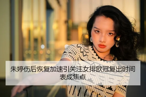 朱婷伤后恢复加速引关注女排欧冠复出时间表成焦点